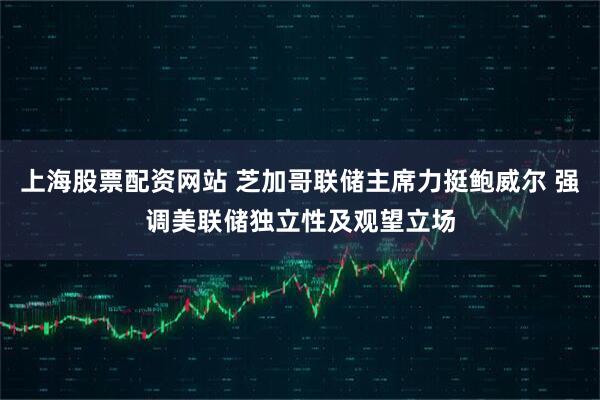 上海股票配资网站 芝加哥联储主席力挺鲍威尔 强调美联储独立性及观望立场