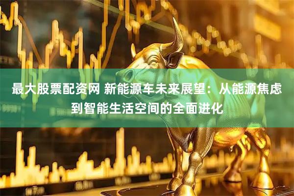 最大股票配资网 新能源车未来展望：从能源焦虑到智能生活空间的全面进化