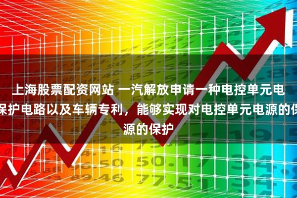 上海股票配资网站 一汽解放申请一种电控单元电源保护电路以及车辆专利，能够实现对电控单元电源的保护
