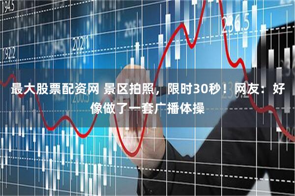最大股票配资网 景区拍照，限时30秒！网友：好像做了一套广播体操