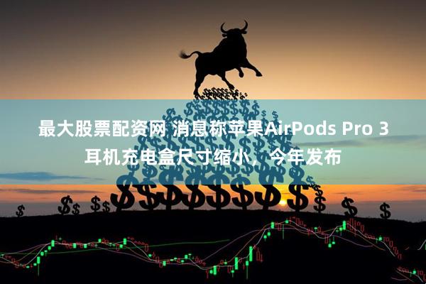 最大股票配资网 消息称苹果AirPods Pro 3耳机充电盒尺寸缩小，今年发布