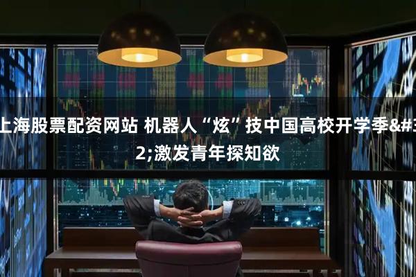 上海股票配资网站 机器人“炫”技中国高校开学季&#32;激发青年探知欲