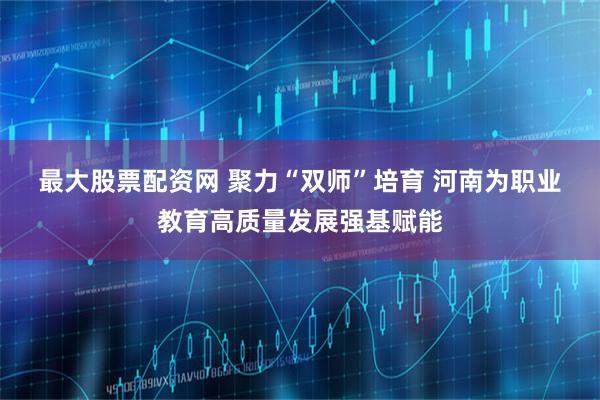 最大股票配资网 聚力“双师”培育&#32;河南为职业教育高质量发展强基赋能