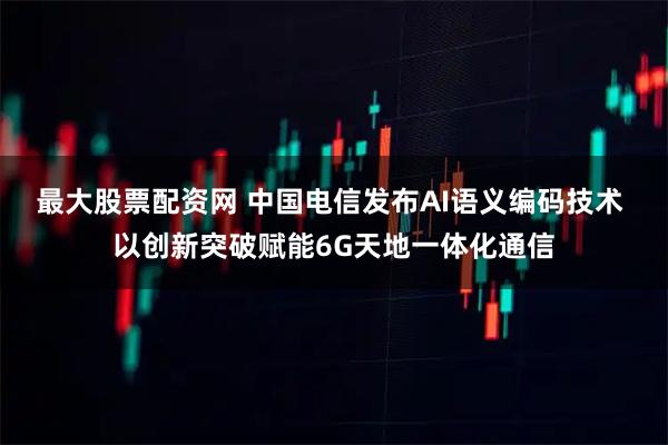 最大股票配资网 中国电信发布AI语义编码技术 以创新突破赋能6G天地一体化通信