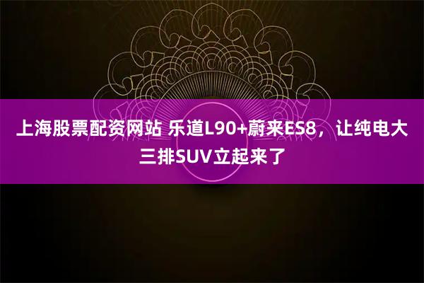 上海股票配资网站 乐道L90+蔚来ES8，让纯电大三排SUV立起来了