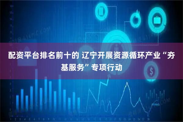 配资平台排名前十的 辽宁开展资源循环产业“夯基服务”专项行动