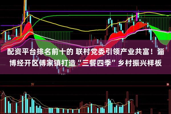 配资平台排名前十的 联村党委引领产业共富！淄博经开区傅家镇打造“三餐四季”乡村振兴样板