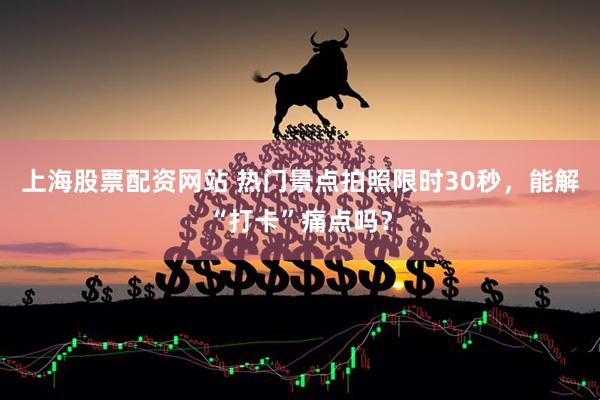 上海股票配资网站 热门景点拍照限时30秒，能解“打卡”痛点吗？