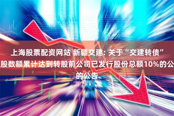 上海股票配资网站 新疆交建: 关于“交建转债”转股数额累计达到转股前公司已发行股份总额10%的公告