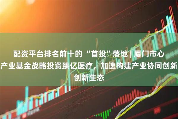 配资平台排名前十的 “首投”落地 | 厦门市心血管产业基金战略投资臻亿医疗，加速构建产业协同创新生态