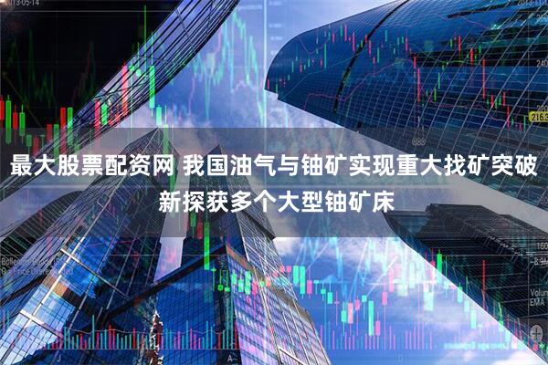 最大股票配资网 我国油气与铀矿实现重大找矿突破 新探获多个大型铀矿床