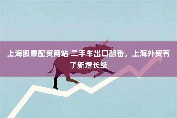 上海股票配资网站 二手车出口翻番，上海外贸有了新增长级