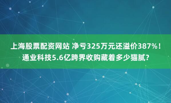 上海股票配资网站 净亏325万元还溢价387%！通业科技5.6亿跨界收购藏着多少猫腻？