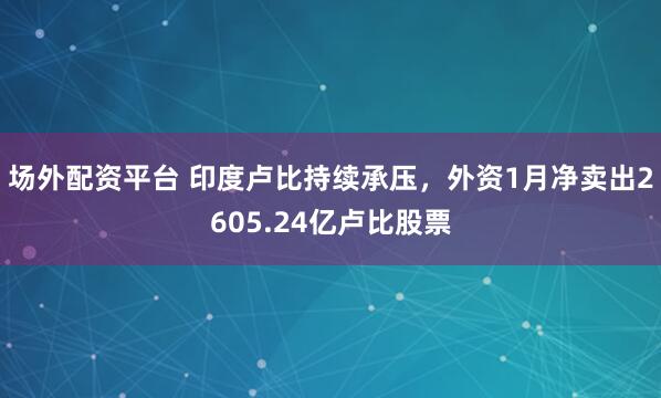 场外配资平台 印度卢比持续承压，外资1月净卖出2605.24亿卢比股票