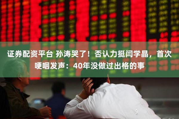 证券配资平台 孙涛哭了！否认力挺闫学晶，首次哽咽发声：40年没做过出格的事