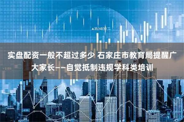 实盘配资一般不超过多少 石家庄市教育局提醒广大家长——自觉抵制违规学科类培训