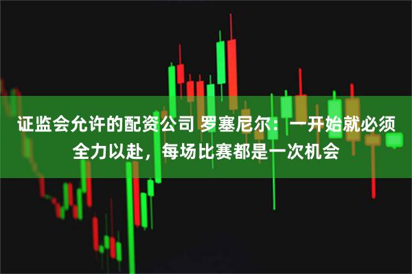 证监会允许的配资公司 罗塞尼尔：一开始就必须全力以赴，每场比赛都是一次机会