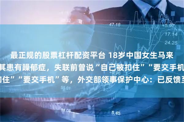 最正规的股票杠杆配资平台 18岁中国女生马来西亚失联4天，好友称其患有躁郁症，失联前曾说“自己被扣住”“要交手机”等，外交部领事保护中心：已反馈至驻地使馆
