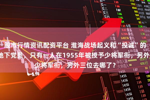 股市行情资讯配资平台 淮海战场起义和“投诚”的四位将军级地下党员，只有一人在1955年被授予少将军衔，另外三位去哪了？