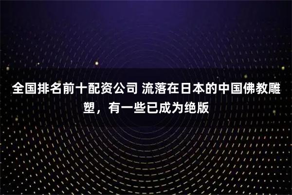 全国排名前十配资公司 流落在日本的中国佛教雕塑，有一些已成为绝版