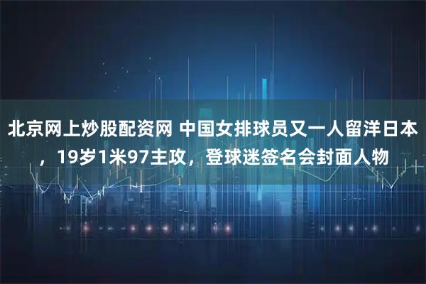北京网上炒股配资网 中国女排球员又一人留洋日本，19岁1米97主攻，登球迷签名会封面人物