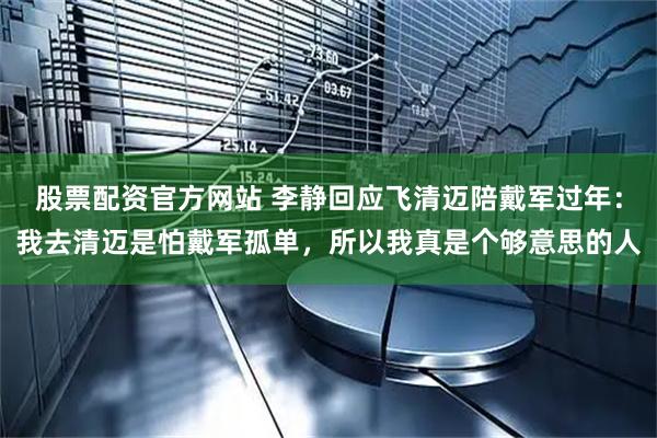 股票配资官方网站 李静回应飞清迈陪戴军过年：我去清迈是怕戴军孤单，所以我真是个够意思的人