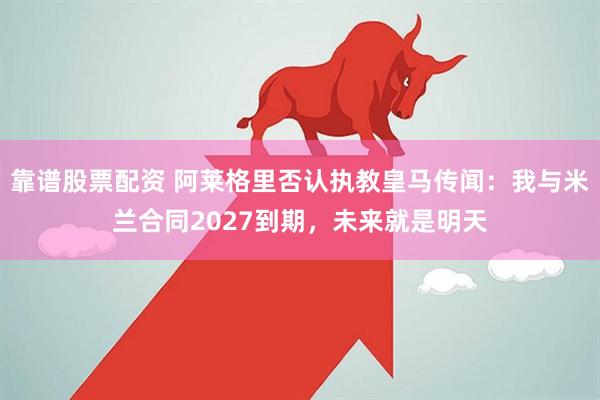 靠谱股票配资 阿莱格里否认执教皇马传闻：我与米兰合同2027到期，未来就是明天
