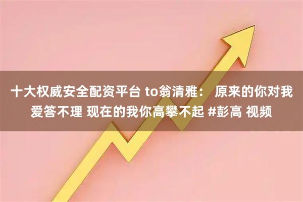 十大权威安全配资平台 to翁清雅： 原来的你对我爱答不理 现在的我你高攀不起 #彭高 视频