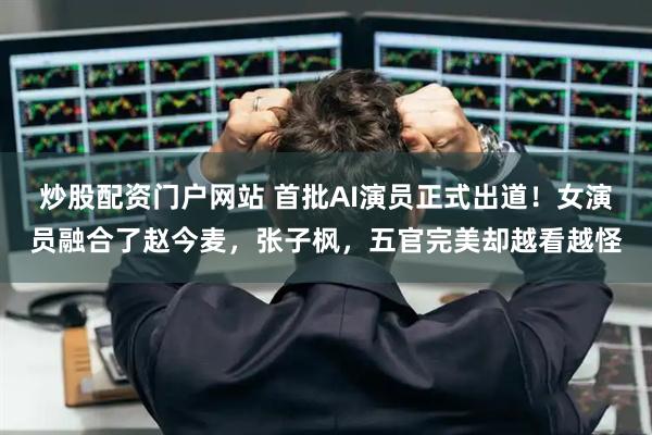 炒股配资门户网站 首批AI演员正式出道！女演员融合了赵今麦，张子枫，五官完美却越看越怪