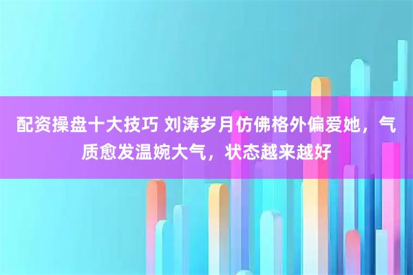 配资操盘十大技巧 刘涛岁月仿佛格外偏爱她，气质愈发温婉大气，状态越来越好