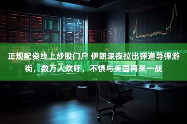 正规配资线上炒股门户 伊朗深夜拉出弹道导弹游街，数万人欢呼，不惧与美国再来一战