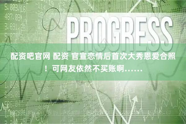 配资吧官网 配资 官宣恋情后首次大秀恩爱合照！可网友依然不买账啊……