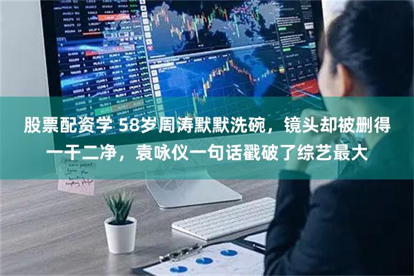 股票配资学 58岁周涛默默洗碗，镜头却被删得一干二净，袁咏仪一句话戳破了综艺最大