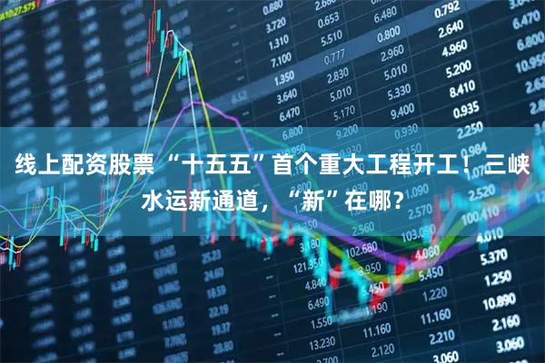 线上配资股票 “十五五”首个重大工程开工！三峡水运新通道，“新”在哪？
