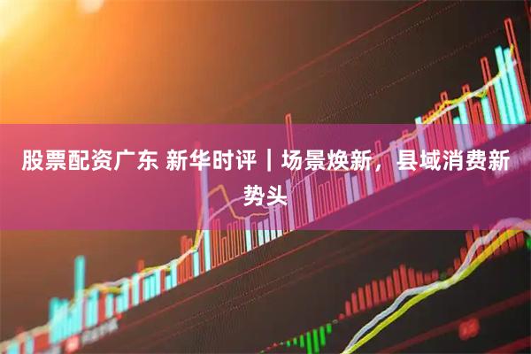 股票配资广东 新华时评｜场景焕新，县域消费新势头