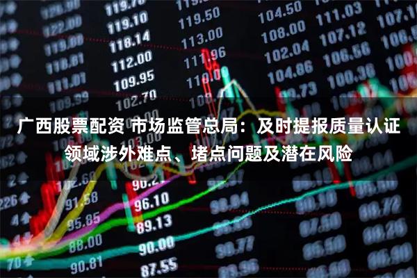 广西股票配资 市场监管总局：及时提报质量认证领域涉外难点、堵点问题及潜在风险