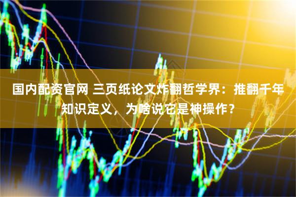 国内配资官网 三页纸论文炸翻哲学界：推翻千年知识定义，为啥说它是神操作？