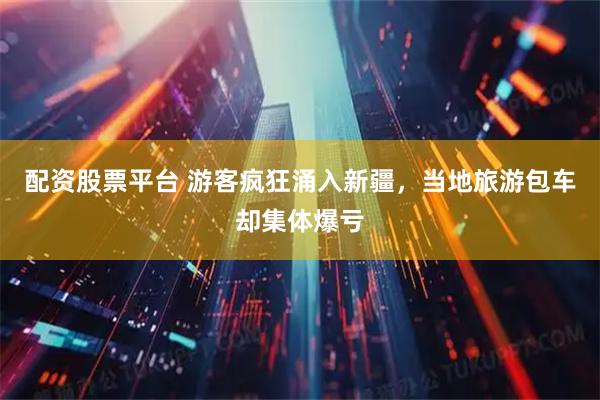配资股票平台 游客疯狂涌入新疆，当地旅游包车却集体爆亏