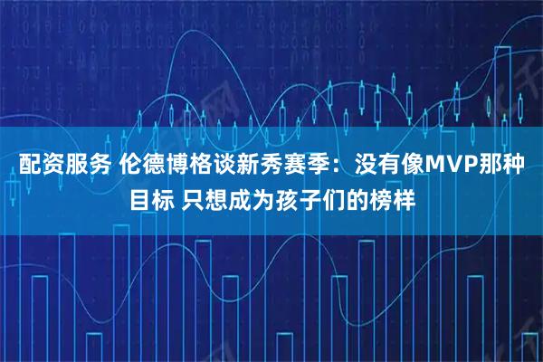 配资服务 伦德博格谈新秀赛季：没有像MVP那种目标 只想成为孩子们的榜样
