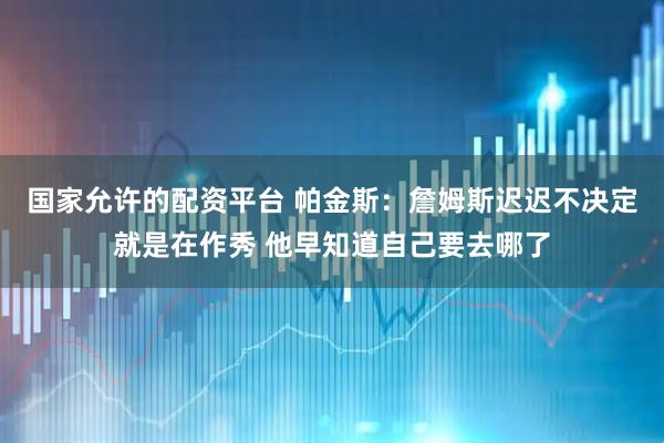 国家允许的配资平台 帕金斯：詹姆斯迟迟不决定就是在作秀 他早知道自己要去哪了