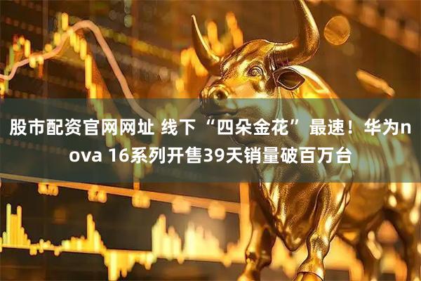 股市配资官网网址 线下 “四朵金花” 最速！华为nova 16系列开售39天销量破百万台