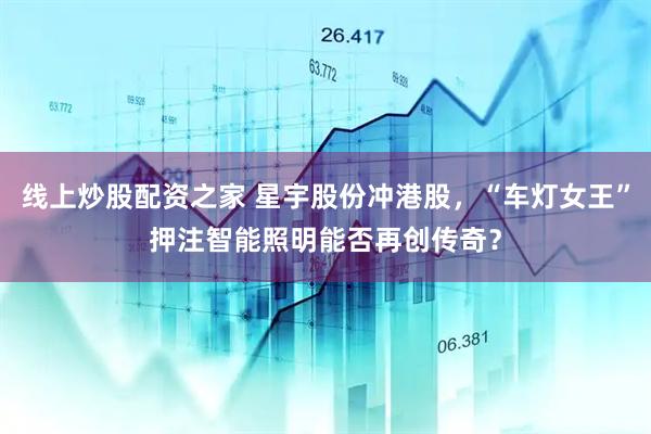线上炒股配资之家 星宇股份冲港股，“车灯女王”押注智能照明能否再创传奇？