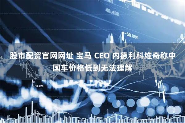 股市配资官网网址 宝马 CEO 内德利科维奇称中国车价格低到无法理解