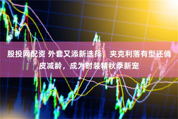 股投网配资 外套又添新选择，夹克利落有型还俏皮减龄，成为时装精秋季新宠