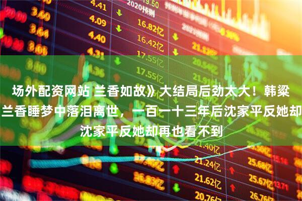 场外配资网站 兰香如故》大结局后劲太大！韩粱雪中跪死，兰香睡梦中落泪离世，一百一十三年后沈家平反她却再也看不到
